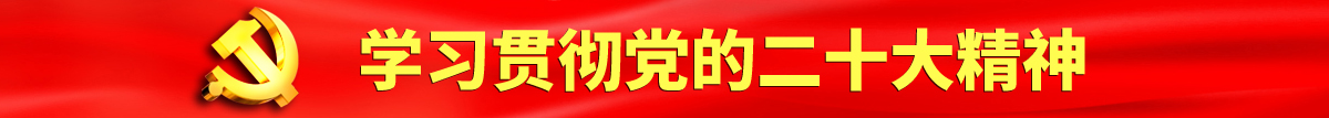 大鸡巴日逼逼的视频认真学习贯彻落实党的二十大会议精神